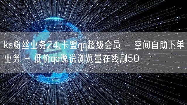 ks粉丝业务24,卡盟qq超级会员 - 空间自助下单业务 - 低价qq说说浏览量