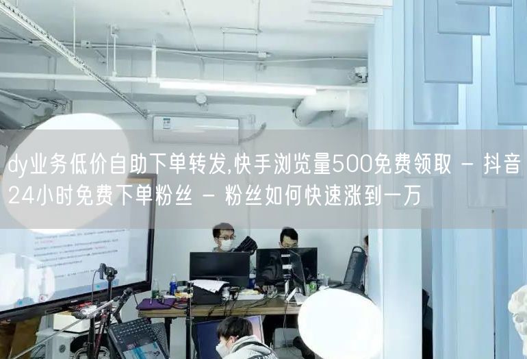 dy业务低价自助下单转发,快手浏览量500免费领取 - 抖音24小时免费下单粉丝