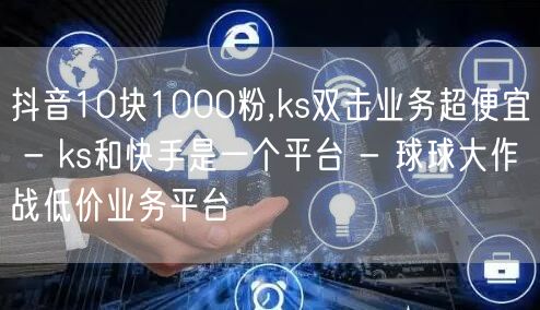 抖音10块1000粉,ks双击业务超便宜 - ks和快手是一个平台 - 球球大作