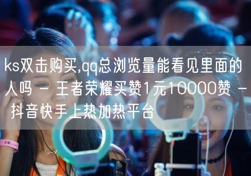 ks双击购买,qq总浏览量能看见里面的人吗 - 王者荣耀买赞1元10000赞 -