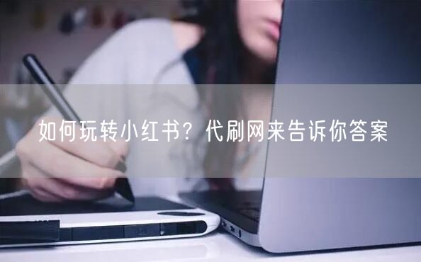 如何玩转小红书？代刷网来告诉你答案